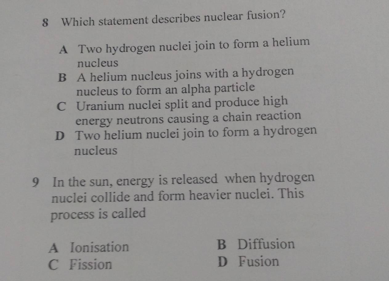 Which statement describes nuclear fusion?
A Two hydrogen nuclei join to form a helium
nucleus
B A helium nucleus joins with a hydrogen
nucleus to form an alpha particle
C Uranium nuclei split and produce high
energy neutrons causing a chain reaction
D Two helium nuclei join to form a hydrogen
nucleus
9 In the sun, energy is released when hydrogen
nuclei collide and form heavier nuclei. This
process is called
A Ionisation B Diffusion
C Fission D Fusion