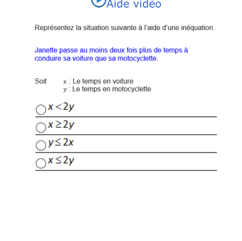Aide vidé
Représentez la situation suivante à l'aide d'une inéquation.
Janette passe au moins deux fois plus de temps à
conduire sa voiture que sa motocyclette.
Soit x : Le temps en voiture
y : Le temps en motocyclette
x<2y</tex>
x≥ 2y
y≤ 2x
x≤ 2y