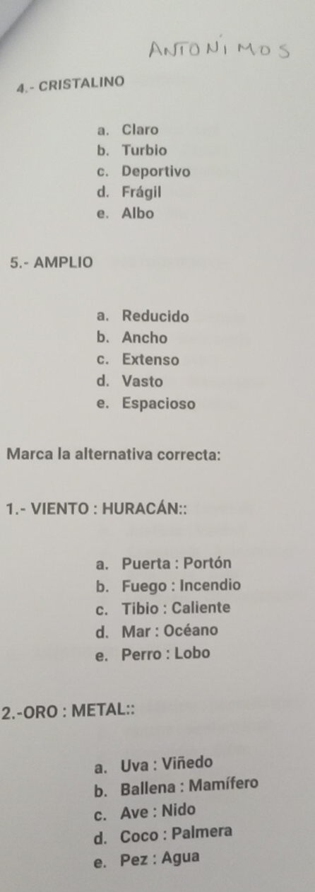 4.- CRISTALINO
a. Claro
b. Turbio
c. Deportivo
d. Frágil
e. Albo
5.- AMPLIO
a. Reducido
b、 Ancho
c. Extenso
d. Vasto
e. Espacioso
Marca la alternativa correcta:
1.- VIENTO : HURACÁN::
a. Puerta : Portón
b. Fuego : Incendio
c. Tibio : Caliente
d. Mar : Océano
e. Perro : Lobo
2.-ORO : METAL::
a. Uva : Viñedo
b. Ballena : Mamífero
c. Ave : Nido
d. Coco : Palmera
e. Pez : Agua