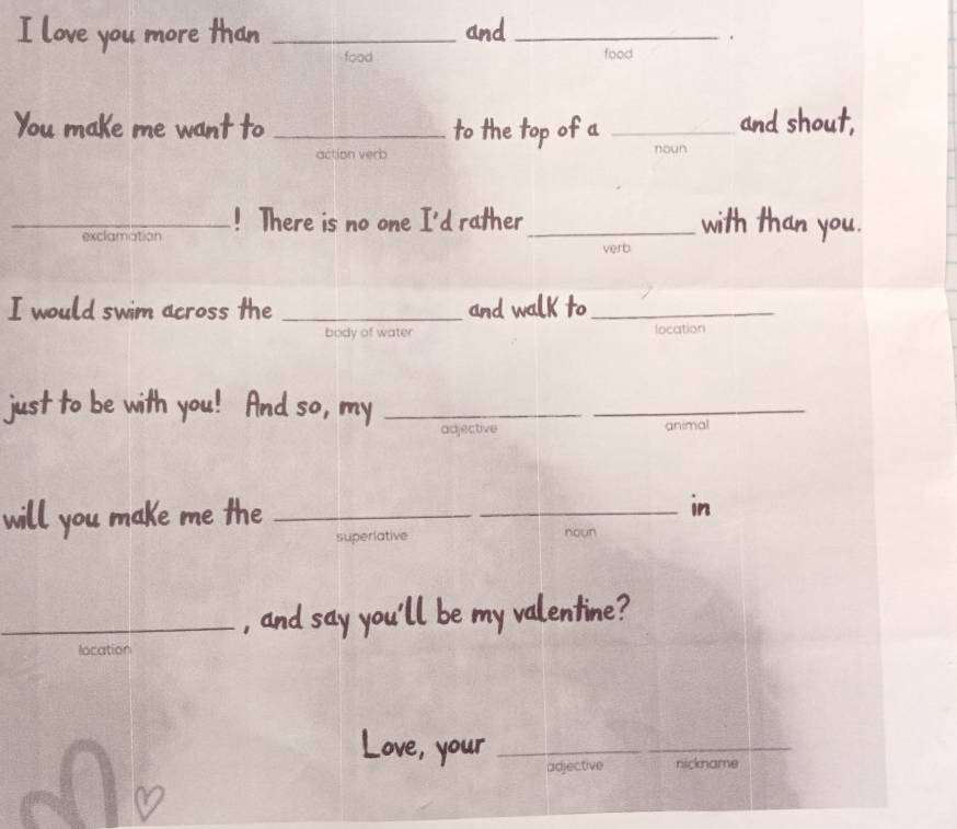 love you more than _and_
.
food food
You maKe me want to _to the top of a _noun and shout,
action verb
_exclamation ! There is no one I'd rather _with than you.
verb
I would swim across the _and walk to_
body of water location
just to be with you! And so, my_
_
adjective animal
will you make me the __in
superiative noun
_, and say you'll be my valentine?
location
Love, your_
adjective nickname