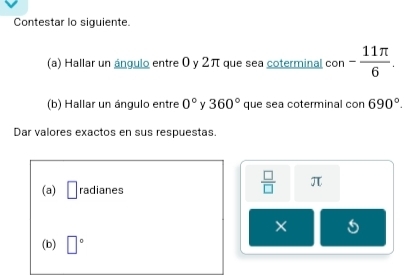 Contestar lo siguiente. 
(a) Hallar un ángulo entre 0 y 2π que sea coterminal con - 11π /6 . 
(b) Hallar un ángulo entre 0° y 360° que sea coterminal con690°. 
Dar valores exactos en sus respuestas. 
(a) □ radianes
 □ /□   π
× 
(b) □°