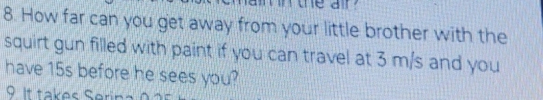 How far can you get away from your little brother with the 
squirt gun filled with paint if you can travel at 3 m/s and you 
have 15s before he sees you? 
9. It takes Serina