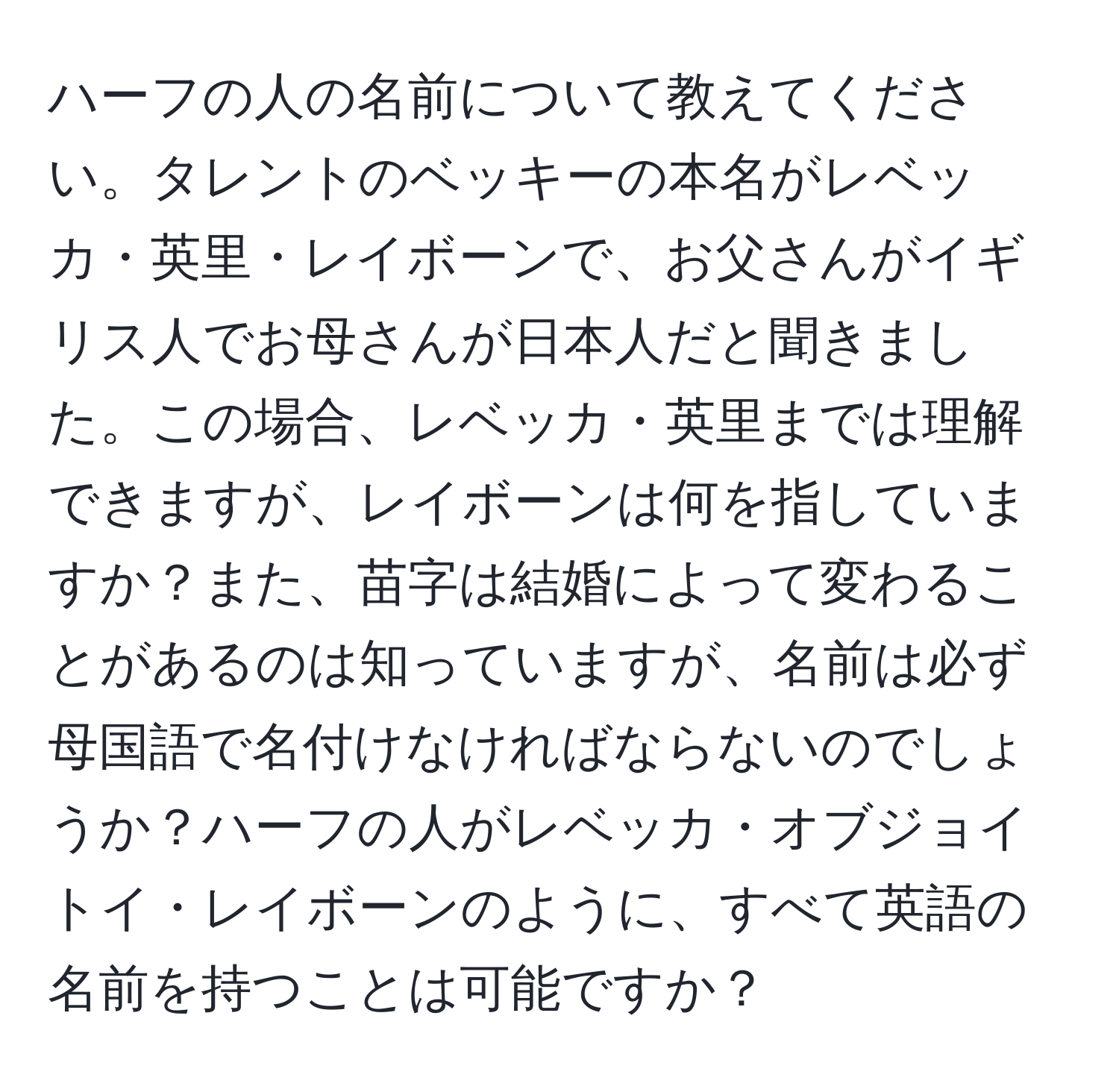 ハーフの人の名前について教えてください。タレントのベッキーの本名がレベッカ・英里・レイボーンで、お父さんがイギリス人でお母さんが日本人だと聞きました。この場合、レベッカ・英里までは理解できますが、レイボーンは何を指していますか？また、苗字は結婚によって変わることがあるのは知っていますが、名前は必ず母国語で名付けなければならないのでしょうか？ハーフの人がレベッカ・オブジョイトイ・レイボーンのように、すべて英語の名前を持つことは可能ですか？