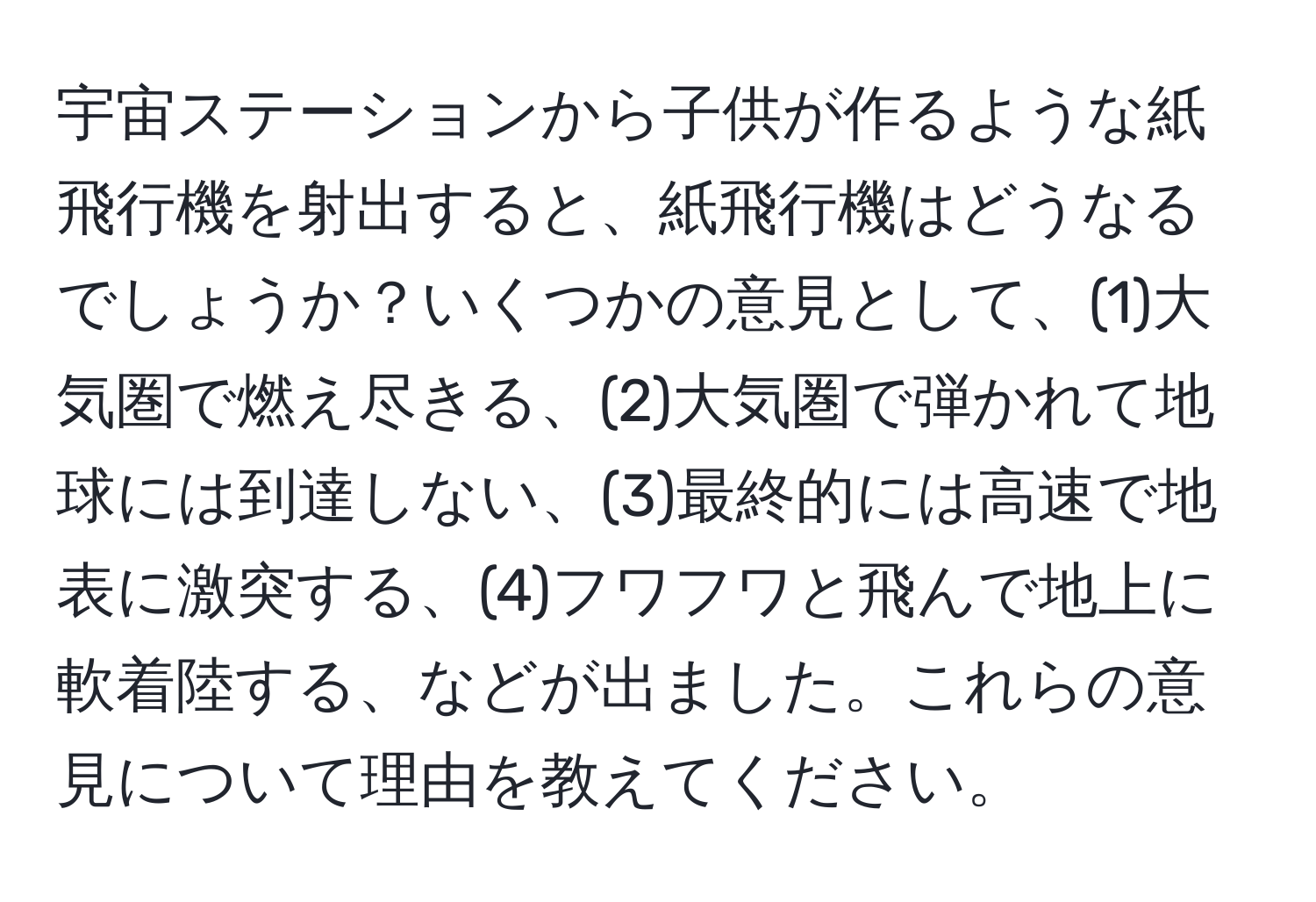 宇宙ステーションから子供が作るような紙飛行機を射出すると、紙飛行機はどうなるでしょうか？いくつかの意見として、(1)大気圏で燃え尽きる、(2)大気圏で弾かれて地球には到達しない、(3)最終的には高速で地表に激突する、(4)フワフワと飛んで地上に軟着陸する、などが出ました。これらの意見について理由を教えてください。