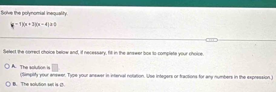 Solve the polynomial inequality.
(x-1)(x+3)(x-4)≥ 0
Select the correct choice below and, if necessary, fill in the answer box to complete your choice.
A. The solution is □. 
(Simplify your answer. Type your answer in interval notation. Use integers or fractions for any numbers in the expression.)
B. The solution set is Ø.