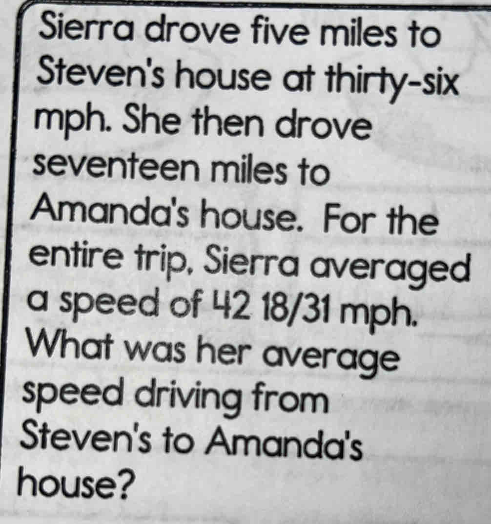 Sierra drove five miles to 
Steven's house at thirty-six 
mph. She then drove
seventeen miles to 
Amanda's house. For the 
entire trip, Sierra averaged 
a speed of 42 18/31 mph. 
What was her average 
speed driving from 
Steven's to Amanda's 
house?