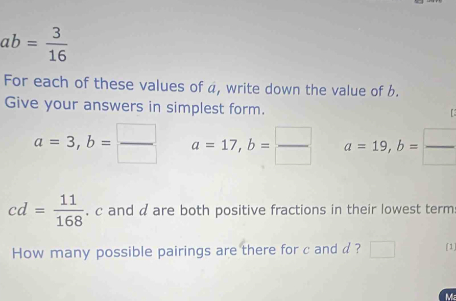 ab= 3/16 
For each of these values of a, write down the value of b. 
Give your answers in simplest form.
a=3, b= □ /□   a=17, b= □ /□   a=19, b= □ /□  
cd= 11/168 . c and d are both positive fractions in their lowest term 
How many possible pairings are there for c and d? [1] 
Ma