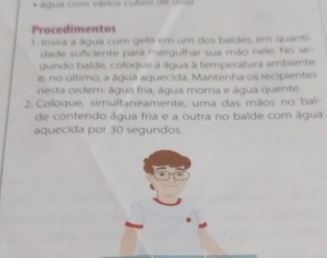 água com vários cubos de Gelo 
Procedimentos 
1. Insira a água com gelo em um dos baldes, em quanti- 
dade suficiente para mergulhar sua mão nele. No se 
gundo balde, coloque a água à temperatura ambiente 
e, no último, a água aquecida. Mantenha os recipientes 
nesta ordem: água fria, água morna e água quente. 
2. Coloque, simultaneamente, uma das mãos no bal- 
de contendo água fria e a outra no balde com água 
aquecida por 30 segundos.