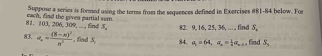 Suppose a series is formed using the terms from the sequences defined in Exercises #81-84 below. For 
each, find the given partial sum. 
81. 103, 206, 309, ..., find S_4
82. 9, 16, 25, 36, ... , find S_6
83. a_n=frac (8-n)^2n^3 , find S_1
84. a_1=64, a_n= 1/4 a_n-1 , find S_5