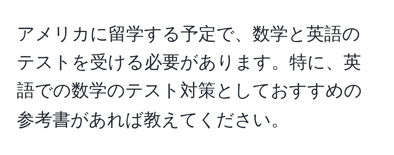 アメリカに留学する予定で、数学と英語のテストを受ける必要があります。特に、英語での数学のテスト対策としておすすめの参考書があれば教えてください。