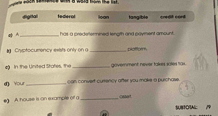 mplete each senrence with a word from the list
digital federal loan tangible credit card
a) A_ has a predetermined length and payment amount.
b Cryptocurrency exists only on a _platform.
c) In the United States, the _government never takes sales tax.
d)Your _can convert currency after you make a purchase.
e) A house is an example of a _asset.
SUBTOTAL: 19
49