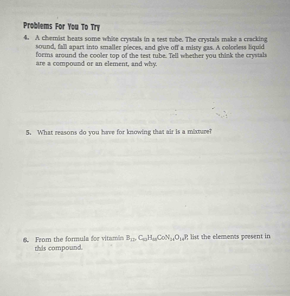 Problems For You To Try 
4. A chemist heats some white crystals in a test tube. The crystals make a cracking 
sound, fall apart into smaller pieces, and give off a misty gas. A colorless liquid 
forms around the cooler top of the test tube. Tell whether you think the crystals 
are a compound or an element, and why. 
5. What reasons do you have for knowing that air is a mixture? 
6. From the formula for vitamin B_12, C_63H_88CoN_14O_14P_1 list the elements present in 
this compound.