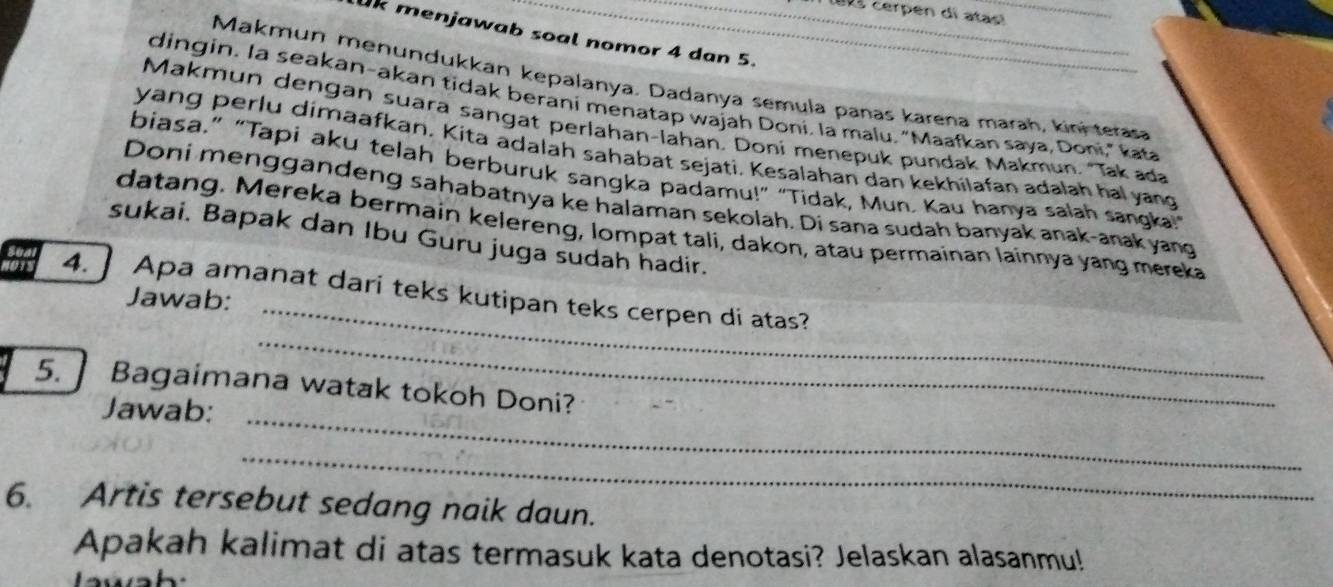 (e03 cerpen di atas) 
k menjawab soal nomor 4 dan 5. 
Makmun menundukkan kepalanya. Dadanya semula panas karena marań, kini teras 
dingin. la seakan-akan tidak berani menatap wajah Doni. la malu. "Maafkan saya, Doni," kata 
Makmun dengan suara sangat perlahan-lahan. Doni menepuk pundak Makmun. "Tak ada 
yang perlu dimaafkan. Kita adalah sahabat sejati. Kesalahan dan kekhilafan adalah hal yang 
biasa.” “Tapi aku telah berburuk sangka padamu!” “Tidak, Mun. Kau hanya salah sangka” 
Doni menggandeng sahabatnya ke halaman sekolah. Di sana sudah banyak anak-anak yang 
datang. Mereka bermain kelereng, lompat tali, dakon, atau permainan lainnya yang mereka 
sukai. Bapak dan Ibu Guru juga sudah hadir. 
_ 
4. ] Apa amanat dari teks kutipan teks cerpen di atas? 
Jawab: 
_ 
5. Bagaimana watak tokoh Doni? 
Jawab: 
_ 
_ 
6. Artis tersebut sedang naik daun. 
Apakah kalimat di atas termasuk kata denotasi? Jelaskan alasanmu!