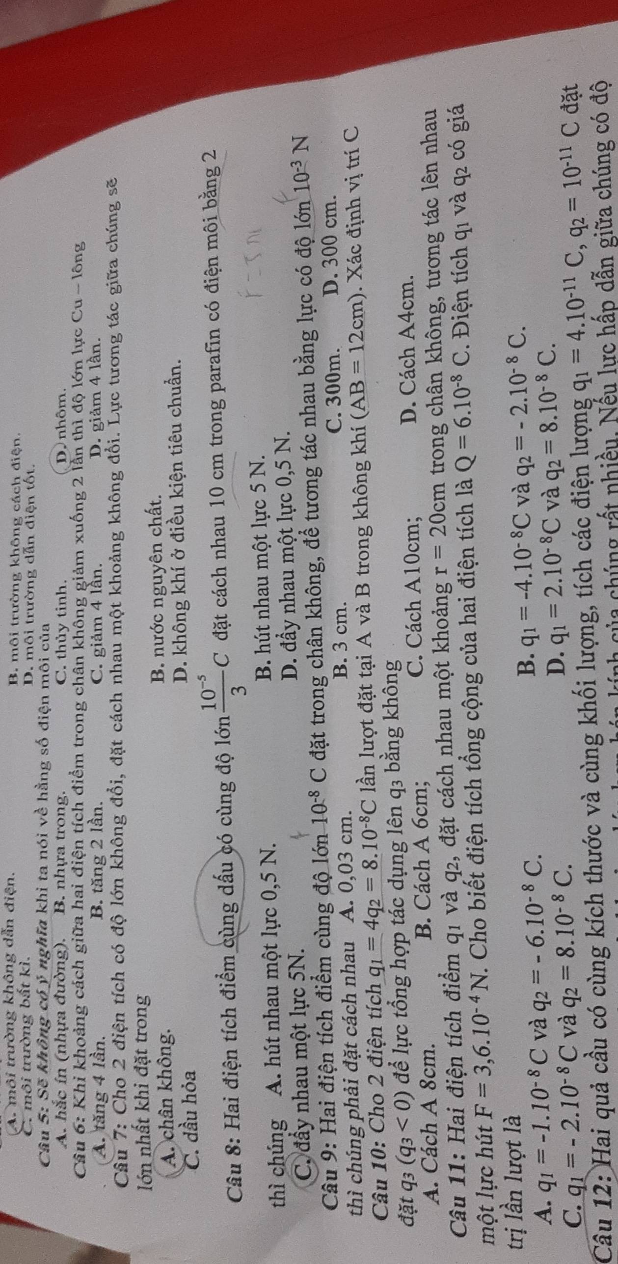A. môi trường không dẫn điện. B. môi trường không cách điện.
C. môi trường bất kì. D. môi trường dẫn điện tốt.
Câu 5: Sẽ không có ý nghĩa khi ta nói về hằng số điện môi của
A. hắc ín (nhựa đường). B. nhựa trong. C. thủy tinh. D. nhôm.
Câu 6: Khi khoảng cách giữa hai điện tích điểm trong chân không giảm xuống 2 lần thì độ lớn lực Cu - lông
A. tăng 4 lần. B. tăng 2 lần. C. giảm 4 lần. D. giảm 4 lần.
Câu 7: Cho 2 điện tích có độ lớn không đổi, đặt cách nhau một khoảng không đổi. Lực tương tác giữa chúng sẽ
lớn nhất khi đặt trong
A. chân không. B. nước nguyên chất.
C. dầu hỏa D. không khí ở điều kiện tiêu chuẩn.
Câu 8: Hai điện tích điểm cùng dấu có cùng độ   lớr  (10^(-5))/3 C đặt cách nhau 10 cm trong parafin có điện môi bằng 2
thì chúng A. hút nhau một lực 0,5 N. B. hút nhau một lực 5 N.
C. đẩy nhau một lực 5N. D. đầy nhau một lực 0,5 N.
Câu 9: Hai điện tích điểm cùng độ lớn 10^(-8)C đặt trong chân không, để tương tác nhau bằng lực có độ lớn 10^(-3)N
thì chúng phải đặt cách nhau A. 0,03 cm. B. 3 cm. C. 300m. D. 300 cm.
Câu 10: Cho 2 điện tích q_1=4q_2=8.10^(-8)C lần lượt đặt tại A và B trong không khí (AB=12cm). Xác định vị trí C
đặt q3 (q_3<0) để lực tổng hợp tác dụng lên q3 bằng không
C. Cách A10cm;
A. Cách A 8cm. B. Cách A 6cm; D. Cách A4cm.
Câu 11: Hai điện tích điểm q1 và q2, đặt cách nhau một khoảng r=20cm trong chân không, tương tác lên nhau
một lực hút F=3,6.10^(-4)N T. Cho biết điện tích tổng cộng của hai điện tích là Q=6.10^(-8)C *.  Điện tích q1 và q2 có giá
trị lần lượt là
B.
A. q_1=-1.10^(-8)C và q_2=-6.10^(-8)C. q_1=-4.10^(-8)C và q_2=-2.10^(-8)C.
C. q_1=-2.10^(-8)C và q_2=8.10^(-8)C.
D. q_1=2.10^(-8)C và q_2=8.10^(-8)C.
Câu 12: Hai quả cầu có cùng kích thước và cùng khối lượng, tích các điện lượng q_1=4.10^(-11)C,q_2=10^(-11)C đặt
h của chúng rất nhiều. Nếu lực hấp dẫn giữa chúng có độ