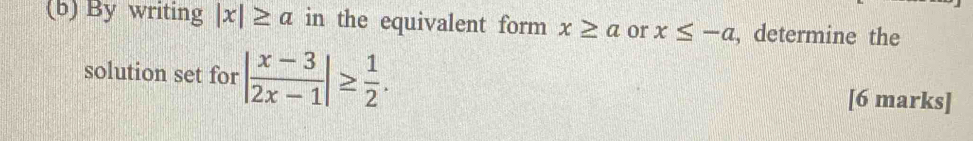 By writing |x|≥ a in the equivalent form x≥ a or x≤ -a , determine the 
solution set for | (x-3)/2x-1 |≥  1/2 . 
[6 marks]