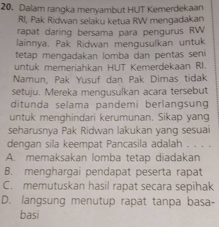 Dalam rangka menyambut HUT Kemerdekaan
RI, Pak Ridwan selaku ketua RW mengadakan
rapat daring bersama para pengurus RW
lainnya. Pak Ridwan mengusulkan untuk
tetap mengadakan lomba dan pentas seni
untuk memeriahkan HUT Kemerdekaan RI.
Namun, Pak Yusuf dan Pak Dimas tidak
setuju. Mereka mengusulkan acara tersebut
ditunda selama pandemi berlangsung
untuk menghindari kerumunan. Sikap yang
seharusnya Pak Ridwan lakukan yang sesuai
dengan sila keempat Pancasila adalah . . . .
A. memaksakan lomba tetap diadakan
B. menghargai pendapat peserta rapat
C. memutuskan hasil rapat secara sepihak
D. langsung menutup rapat tanpa basa-
basi