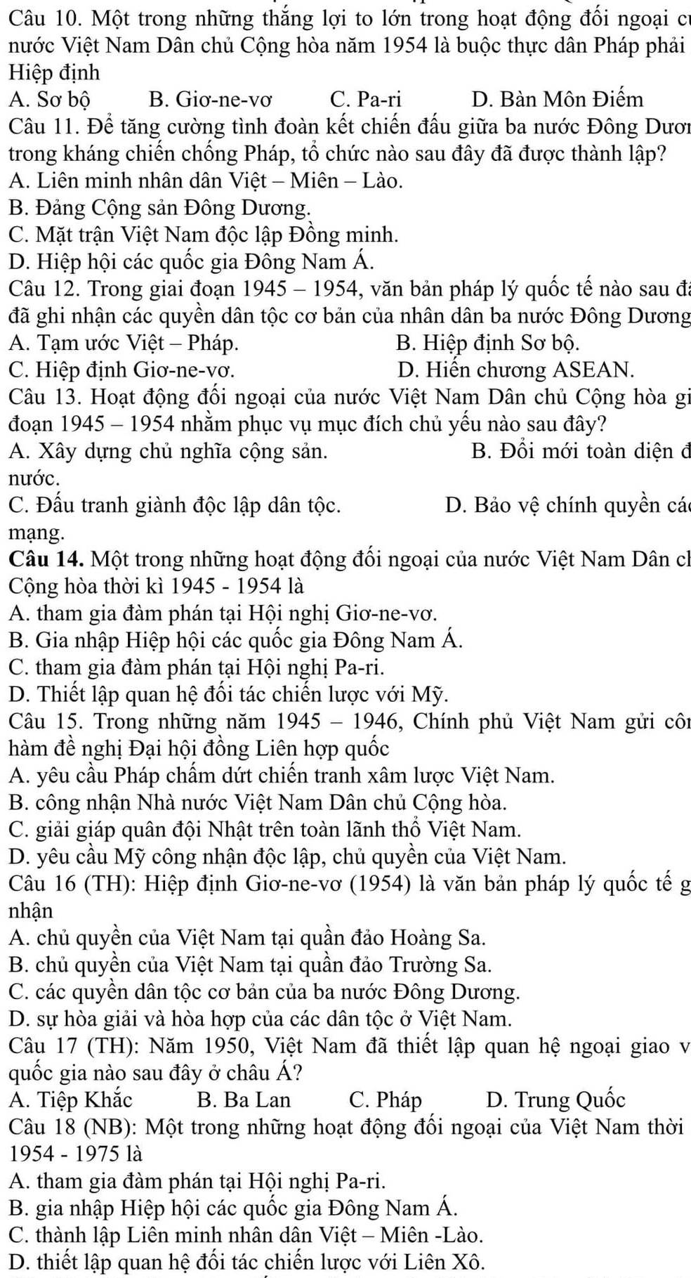 Một trong những thắng lợi to lớn trong hoạt động đối ngoại cí
nước Việt Nam Dân chủ Cộng hòa năm 1954 là buộc thực dân Pháp phải
Hiệp định
A. Sơ bộ B. Giơ-ne-vơ C. Pa-ri D. Bàn Môn Điếm
Câu 11. Để tăng cường tình đoàn kết chiến đấu giữa ba nước Đông Dươi
trong kháng chiến chống Pháp, tổ chức nào sau đây đã được thành lập?
A. Liên minh nhân dân Việt - Miên - Lào.
B. Đảng Cộng sản Đông Dương.
C. Mặt trận Việt Nam độc lập Đồng minh.
D. Hiệp hội các quốc gia Đông Nam Á.
Câu 12. Trong giai đoạn 1945 - 1954, văn bản pháp lý quốc tế nào sau đã
đã ghi nhận các quyền dân tộc cơ bản của nhân dân ba nước Đông Dương
A. Tạm ước Việt - Pháp. B. Hiệp định Sơ bộ.
C. Hiệp định Giơ-ne-vơ. D. Hiến chương ASEAN.
Câu 13. Hoạt động đối ngoại của nước Việt Nam Dân chủ Cộng hòa gi
đoạn 1945 - 1954 nhằm phục vụ mục đích chủ yếu nào sau đây?
A. Xây dựng chủ nghĩa cộng sản. B. Đổi mới toàn diện đ
nước.
C. Đấu tranh giành độc lập dân tộc. D. Bảo vệ chính quyền các
mạng.
Câu 14. Một trong những hoạt động đối ngoại của nước Việt Nam Dân ch
Cộng hòa thời kì 1945 - 1954 là
A. tham gia đàm phán tại Hội nghị Giơ-ne-vơ.
B. Gia nhập Hiệp hội các quốc gia Đông Nam Á.
C. tham gia đàm phán tại Hội nghị Pa-ri.
D. Thiết lập quan hệ đối tác chiến lược với Mỹ.
Câu 15. Trong những năm 1945 - 1946, Chính phủ Việt Nam gửi côi
hàm đề nghị Đại hội đồng Liên hợp quốc
A. yêu cầu Pháp chẩm dứt chiến tranh xâm lược Việt Nam.
B. công nhận Nhà nước Việt Nam Dân chủ Cộng hòa.
C. giải giáp quân đội Nhật trên toàn lãnh thổ Việt Nam.
D. yêu cầu Mỹ công nhận độc lập, chủ quyền của Việt Nam.
Câu 16 (TH): Hiệp định Giơ-ne-vơ (1954) là văn bản pháp lý quốc tế g
nhận
A. chủ quyền của Việt Nam tại quần đảo Hoàng Sa.
B. chủ quyền của Việt Nam tại quần đảo Trường Sa.
C. các quyền dân tộc cơ bản của ba nước Đông Dương.
D. sự hòa giải và hòa hợp của các dân tộc ở Việt Nam.
Câu 17 (TH): Năm 1950, Việt Nam đã thiết lập quan hệ ngoại giao v
quốc gia nào sau đây ở châu Á?
A. Tiệp Khắc B. Ba Lan C. Pháp D. Trung Quốc
Câu 18 (NB): Một trong những hoạt động đối ngoại của Việt Nam thời
1954 - 1975 là
A. tham gia đàm phán tại Hội nghị Pa-ri.
B. gia nhập Hiệp hội các quốc gia Đông Nam Á.
C. thành lập Liên minh nhân dân Việt - Miên -Lào.
D. thiết lập quan hệ đối tác chiến lược với Liên Xô.