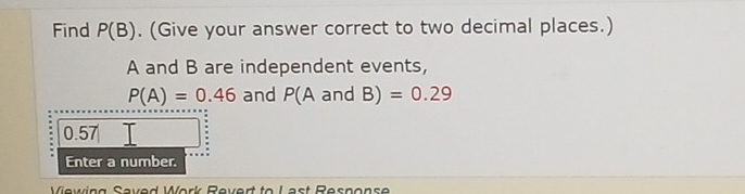 Find P(B). (Give your answer correct to two decimal places.)
A and B are independent events,
P(A)=0.46 and P(A and E 3)=0.29
0.57
Enter a number. 
Viewing Saved Work Revert to L ast Resnonse