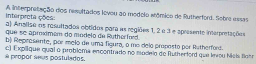 A interpretação dos resultados levou ao modelo atômico de Rutherford. Sobre essas 
interpreta ções: 
a) Analise os resultados obtidos para as regiões 1, 2 e 3 e apresente interpretações 
que se aproximem do modelo de Rutherford. 
b) Represente, por meio de uma figura, o mo delo proposto por Rutherford. 
c) Explique qual o problema encontrado no modelo de Rutherford que levou Niels Bohr 
a propor seus postulados.