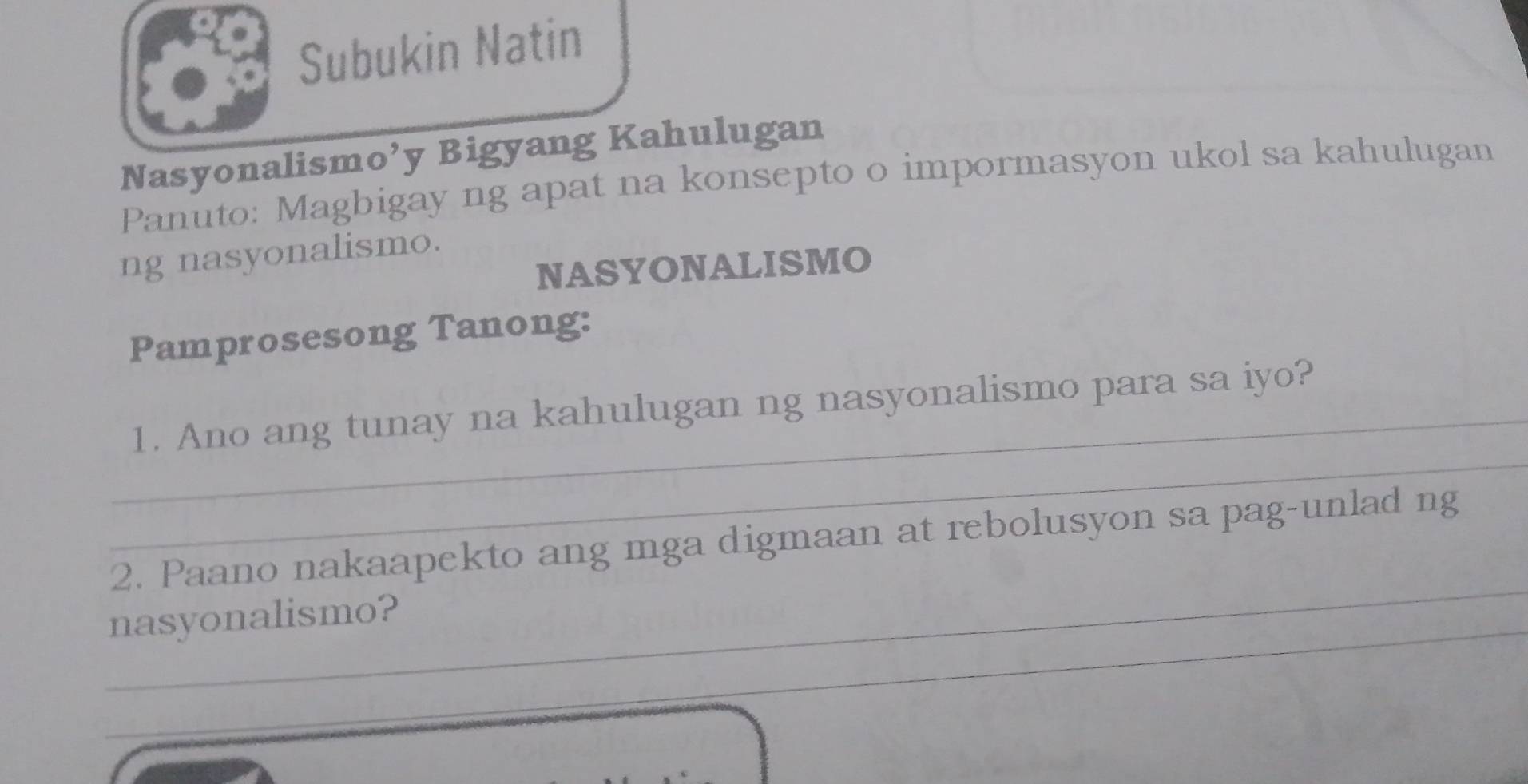 Subukin Natin 
Nasyonalismo’y Bigyang Kahulugan 
Panuto: Magbigay ng apat na konsepto o impormasyon ukol sa kahulugan 
ng nasyonalismo. 
NASYONALISMO 
Pamprosesong Tanong: 
_ 
_1. Ano ang tunay na kahulugan ng nasyonalismo para sa iyo? 
_ 
2. Paano nakaapekto ang mga digmaan at rebolusyon sa pag-unlad ng 
_ 
nasyonalismo?