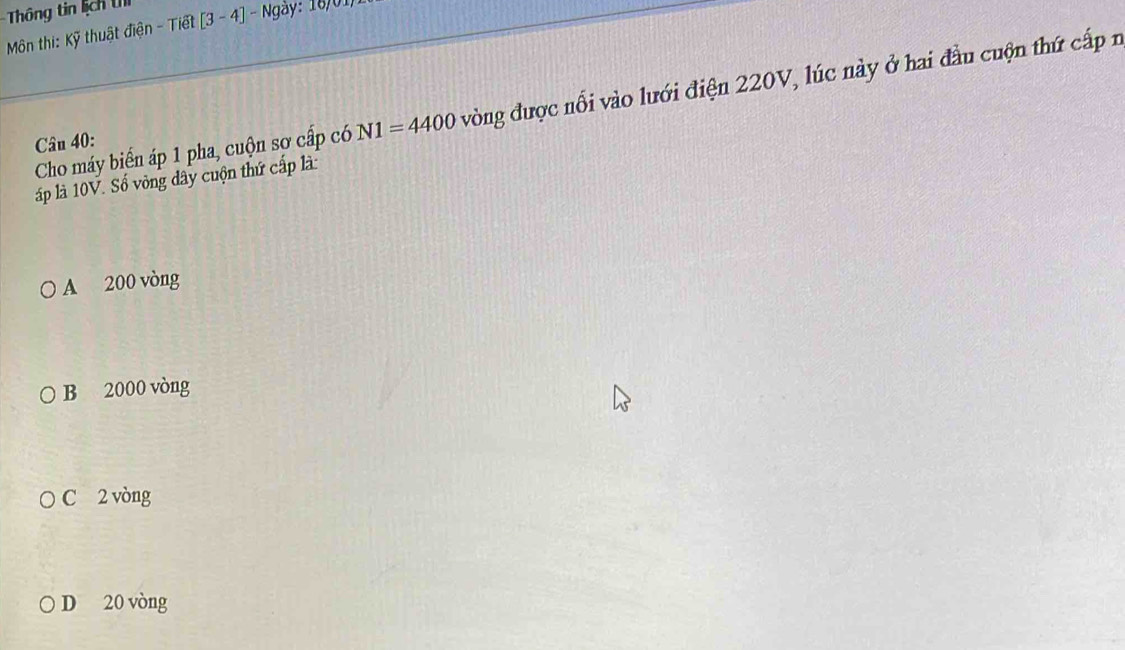 Thông tin lịch U
Môn thi: Kỹ thuật điện - Tiết [3-4]-overline Ngay : 16/01,
Cho máy biển áp 1 pha, cuộn sợ cấp có N1=4400 vòng được nổi vào lưới điện 220V, lúc này ở hai đầu cuộn thứ cấp n
Câu 40:
áp là 10V. Số vòng đây cuộn thứ cấp là:
A 200 vòng
B 2000 vòng
C 2 vòng
D 20 vòng
