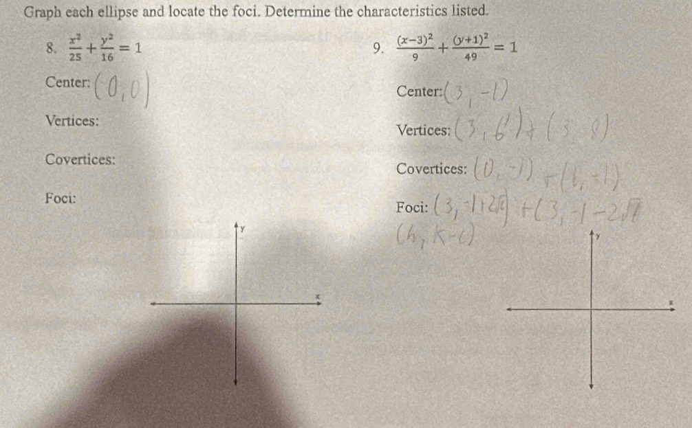 Graph each ellipse and locate the foci. Determine the characteristics listed.
8.  x^2/25 + y^2/16 =1 frac (x-3)^29+frac (y+1)^249=1
9.
Center: Center:
Vertices: Vertices:
Covertices:
Covertices:
Foci:
Foci: