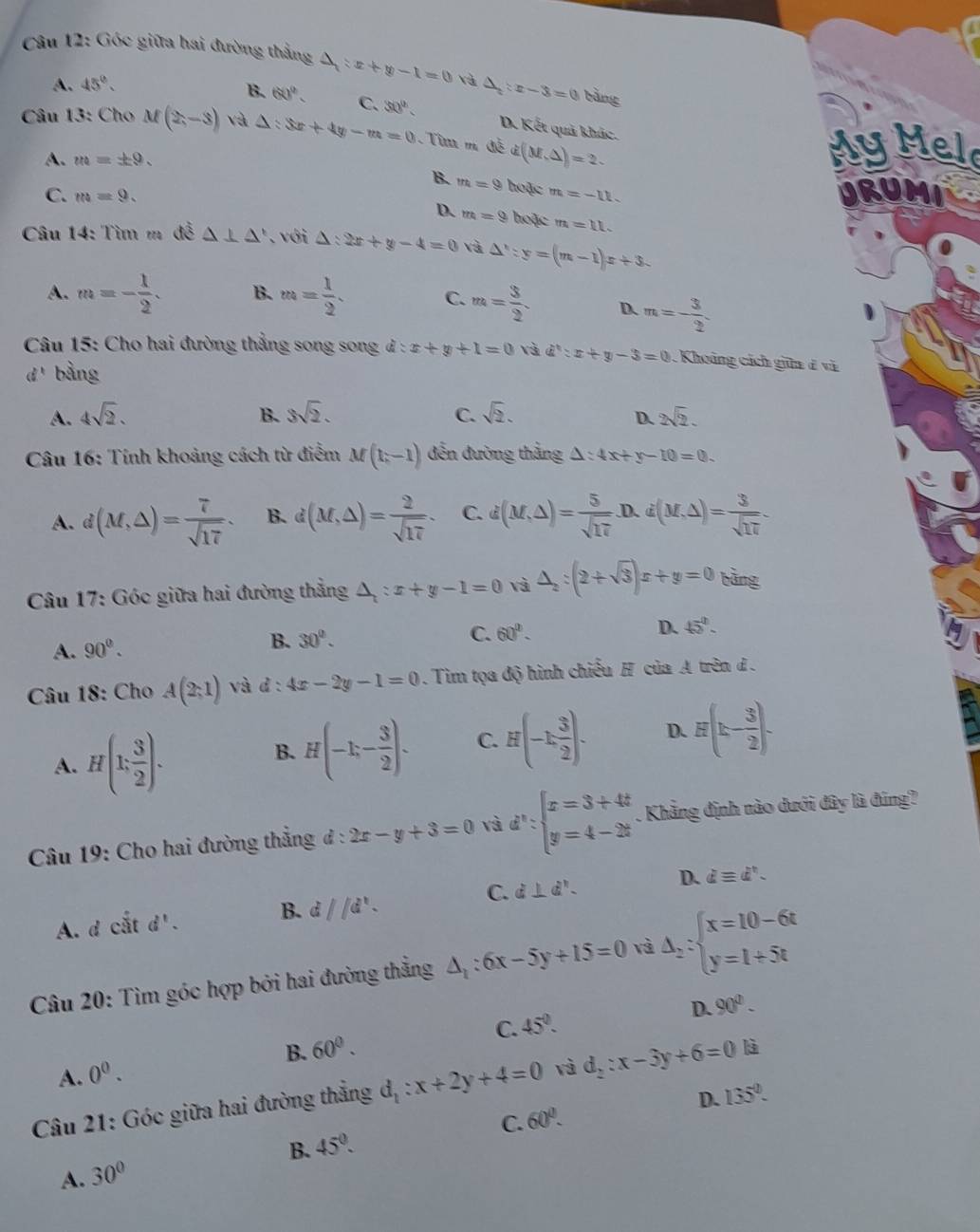 Góc giữa hai đường thắng △ =x+y-1=0 và △ _2:x-3=0 bàng
A. 45°.
B. 60°. C. 30° D. Kết quả khác.
* Câu 13: Cho M(2,-3) và △ :3x+4y-m=0 Từ m đề d(M,△ )=2. MyMelo
A. m=± 9.
B. m=9 hoặc m=-11.
C. m=9. URUMI
D. m=9 hoặc m=11.
Câu 14: Tìm m đề △ ⊥ △ ' với △ :2x+y-4=0 và △ ':y=(m-1)x+3.
A. m=- 1/2 . B. m= 1/2 . C. m= 3/2 . D. m=- 3/2 
Câu 15: Cho hai đường thẳng song song l:x+y+1=0 và d':x+y-3=0. Khoảng cách giữa d và
a^t bàng
C.
A. 4sqrt(2). B. 3sqrt(2). sqrt(2). 2sqrt(2).
D.
Câu 16: Tính khoảng cách từ điểm M(1,-1) đến đường thẳng △ :4x+y-10=0.
A. d(M,△ )= 7/sqrt(17) . B. d(M,△ )= 2/sqrt(17) . C. d(M,△ )= 5/sqrt(17) .D. 0.i(M,△ )= 3/sqrt(17) 
Câu 17: Góc giữa hai đường thẳng △ _i:x+y-1=0 và △ _2:(2+sqrt(3))x+y=0 bàng
A. 90^(0^ B. 30^circ).
C. 60°. D. 45°.
Câu 18: Cho A(2;1) và d : 4x-2y-1=0. Tim tọa độ hình chiếu H của A trên đ .
A. H(1; 3/2 ).
B. H(-1,- 3/2 ). C. H(-1, 3/2 ). D. H(k- 3/2 ).
Câu 19: Cho hai đường thẳng đ: 2x-y+3=0 và d^n:beginarrayl x=3+4t y=4-2tendarray.. Khẳng định nào dưới đây là đúng?
C.
A. d ciitd'. B. d//d^x. d⊥ d^n. D. dequiv d^,.
Câu 20: Tìm góc hợp bởi hai đường thẳng △ _1:6x-5y+15=0 và △ _2:beginarrayl x=10-6t y=1+5tendarray.
D. 90°.
A. 0^0. B. 60°. C. 45°.
Câu 21: Góc giữa hai đường thẳng d_1:x+2y+4=0 và d_2:x-3y+6=0 là
D. 135°.
C. 60°.
B. 45°.
A. 30°