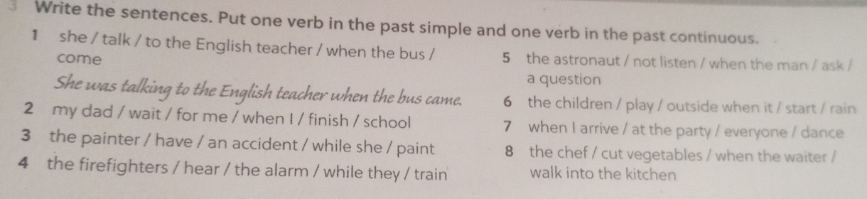 ③ Write the sentences. Put one verb in the past simple and one verb in the past continuous.
1 she / talk / to the English teacher / when the bus / 5 the astronaut / not listen / when the man / ask /
come
a question
She was talking to the English teacher when the bus came. 6 the children / play / outside when it / start / rain
2 my dad / wait / for me / when I / finish / school 7 when I arrive / at the party / everyone / dance
3 the painter / have / an accident / while she / paint 8 the chef / cut vegetables / when the waiter /
4 the firefighters / hear / the alarm / while they / train walk into the kitchen