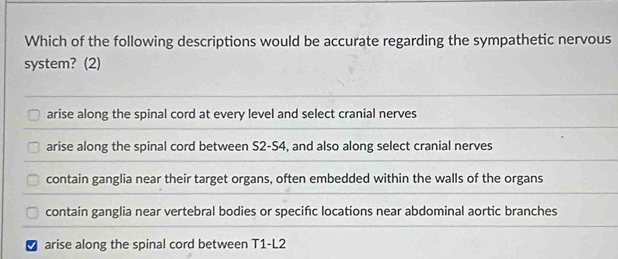 Which of the following descriptions would be accurate regarding the sympathetic nervous
system? (2)
arise along the spinal cord at every level and select cranial nerves
arise along the spinal cord between S2-S4, and also along select cranial nerves
contain ganglia near their target organs, often embedded within the walls of the organs
contain ganglia near vertebral bodies or specific locations near abdominal aortic branches
I arise along the spinal cord between T1-L2