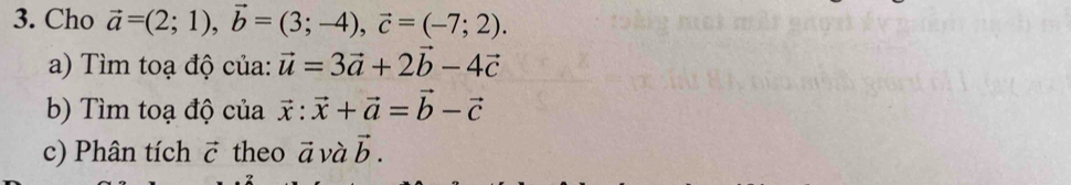 Cho vector a=(2;1), vector b=(3;-4), vector c=(-7;2). 
a) Tìm toạ độ của: vector u=3vector a+2vector b-4vector c
b) Tìm toạ độ của vector x:vector x+vector a=vector b-vector c
c) Phân tích vector C theo vector a và vector b.