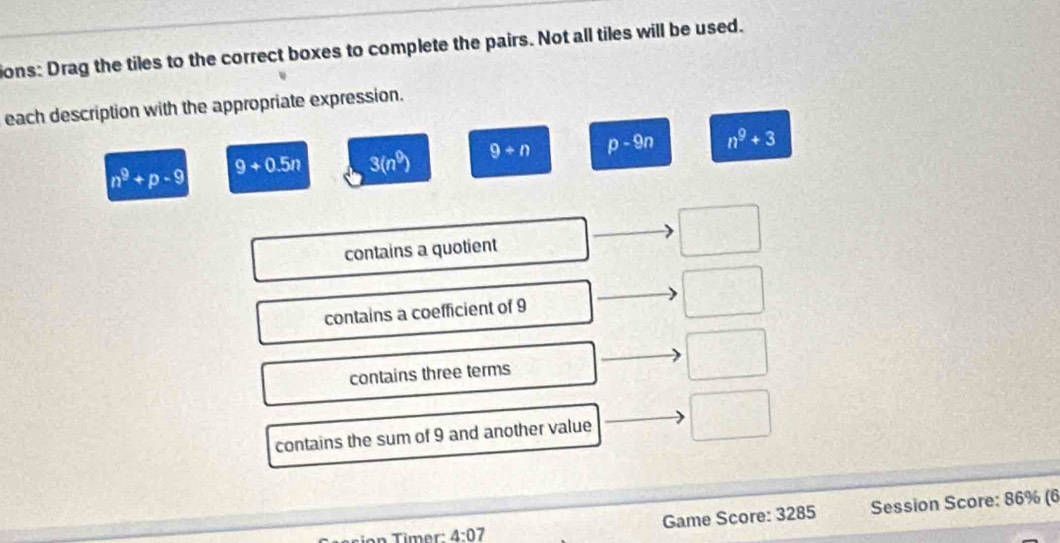 ions: Drag the tiles to the correct boxes to complete the pairs. Not all tiles will be used.
each description with the appropriate expression.
n^9+p-9 9+0.5n 3(n^9) 9+n p-9n n^9+3
contains a quotient
contains a coefficient of 9
contains three terms
contains the sum of 9 and another value
T on Timer : 4:07 Game Score: 3285 Session Score: 86% (6