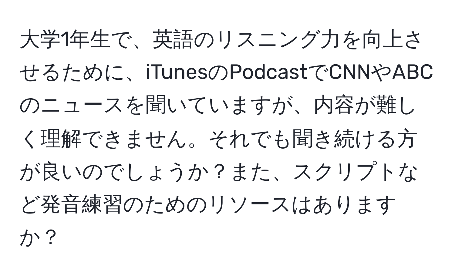 大学1年生で、英語のリスニング力を向上させるために、iTunesのPodcastでCNNやABCのニュースを聞いていますが、内容が難しく理解できません。それでも聞き続ける方が良いのでしょうか？また、スクリプトなど発音練習のためのリソースはありますか？