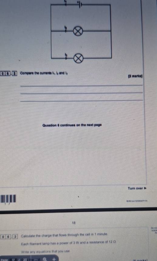 Compare the currents h. Is and Is (2 marks) 
_ 
_ 
_ 
Question 6 continues on the next page 
Tumn over 
W
18

0 6 3 Calculate the charge that flows through the cell in 1 minute
Each flament lamp has a power of 3W and a resistance of 12 D
'Write any equations that you use 
a