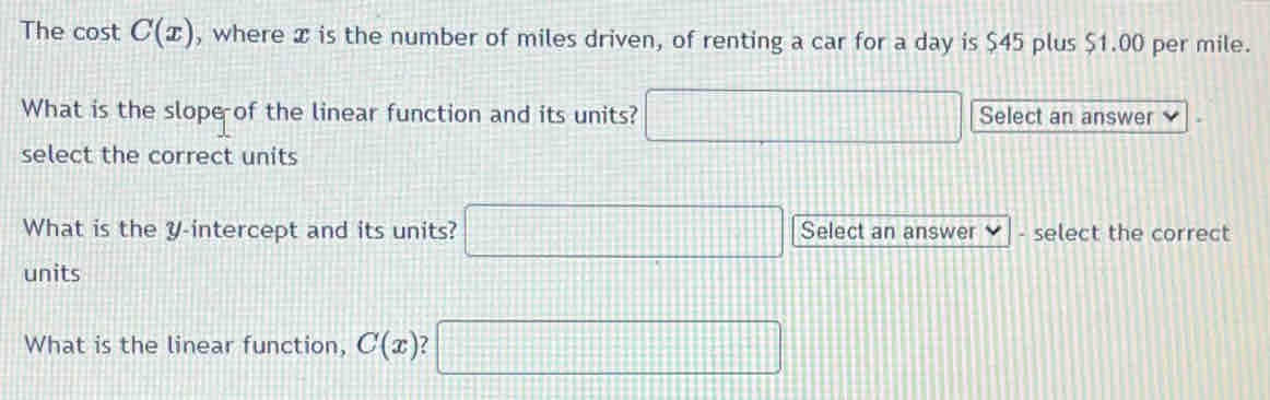 The cost C(x) , where x is the number of miles driven, of renting a car for a day is $45 plus $1.00 per mile. 
What is the slope of the linear function and its units? □ Select an answer 
select the correct units 
What is the y-intercept and its units? □ Select an answer - select the correct 
units 
What is the linear function, C(x) I □