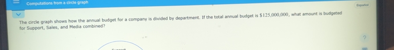 Computations from a circle graph 
Español 
The circle graph shows how the annual budget for a company is divided by department. If the total annual budget is $125,000,000, what amount is budgeted 
for Support, Sales, and Media combined?