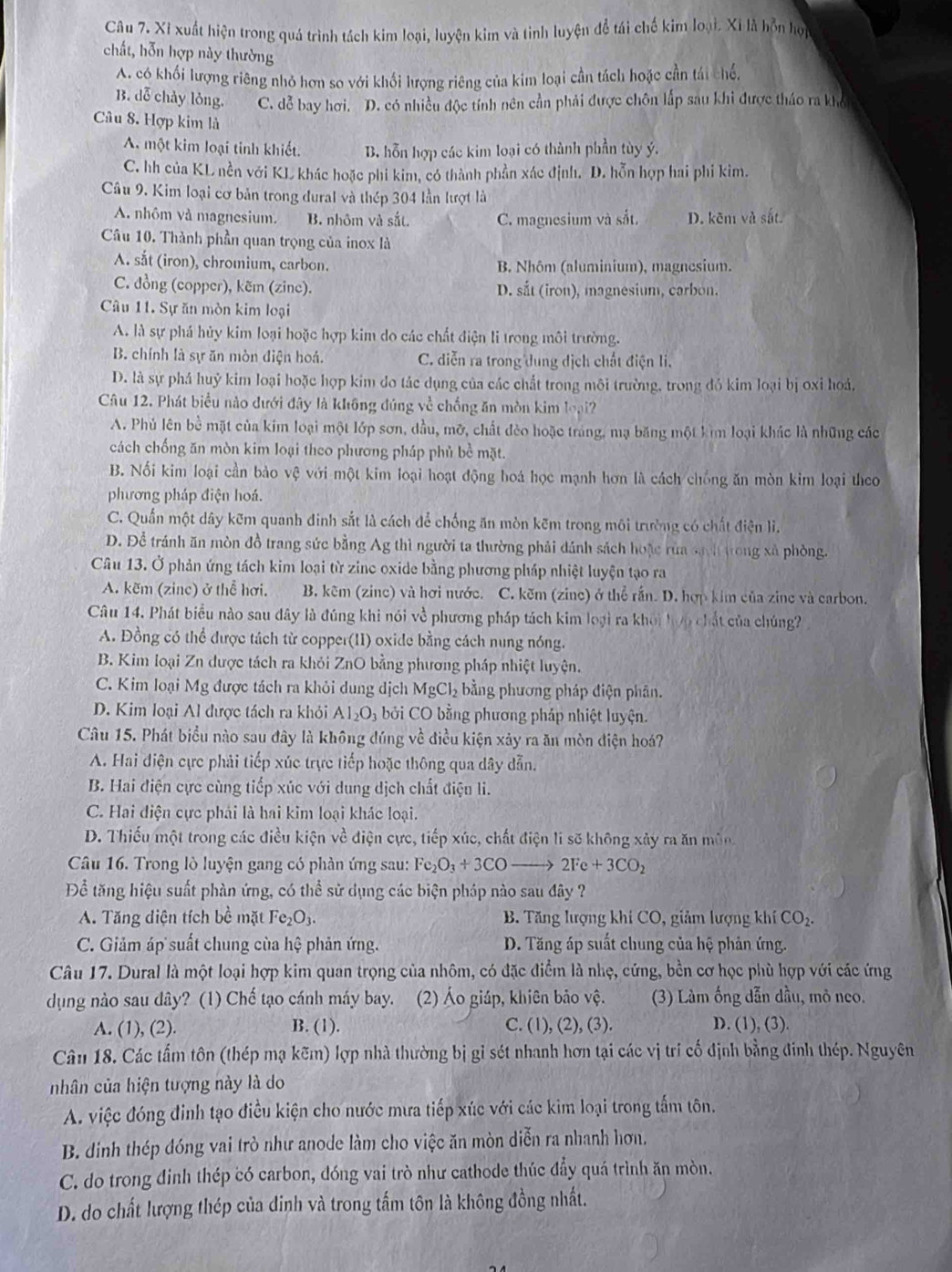 Xỉ xuất hiện trong quá trình tách kim loại, luyện kim và tinh luyện đồ tái chế kim loại. Xỉ là hỗn họi
chất, hỗn hợp này thường
A. có khối lượng riêng nhỏ hơn so với khối lượng riêng của kim loại cần tách hoặc cần tái chế.
B. dễ chảy lỏng. C. dễ bay hơi. D. có nhiều độc tính nên cần phải được chôn lắp sau khi được tháo ra khó
Câu 8. Hợp kim là
A. một kim loại tinh khiết. B. hỗn hợp các kim loại có thành phần tùy ý.
C. hh của KL nền với KL khác hoặc phi kim, có thành phần xác định. D. hỗn hợp hai phi kim.
Câu 9. Kim loại cơ bản trong dural và thép 304 lần lượt là
A. nhôm và magnesium. B. nhôm và sắt. C. magnesium và sắt. D. kẽm và sắt.
Câu 10. Thành phần quan trọng của inox là
A. sắt (iron), chromium, carbon. B. Nhôm (aluminium), magnesium.
C. đồng (copper), kẽm (zine). D. sắt (iron), magnesium, carbon.
Câu 11. Sự ăn mòn kim loại
A. là sự phá hủy kim loại hoặc hợp kim do các chất điện li trong môi trường.
B. chính là sự ăn mòn điện hoá. C. diễn ra trong dung dịch chất điện li.
D. là sự phá huỷ kim loại hoặc hợp kim đo tác dụng của các chất trong môi trường, trong đó kim loại bị oxi hoá,
Câu 12. Phát biểu nào dưới đây là không đúng về chống ăn mòn kim loại?
A. Phủ lên bề mặt của kim loại một lớp sơn, dầu, mỡ, chất đèo hoặc tráng, mạ băng một kim loại khác là những các
cách chống ăn mòn kim loại theo phương pháp phủ bề mặt.
B. Nối kim loại cần bảo vệ với một kim loại hoạt động hoá học mạnh hơn là cách chống ăn mòn kim loại theo
phương pháp điện hoá.
C. Quấn một dây kẽm quanh đinh sắt là cách để chống ăn mòn kẽm trong môi trường có chất điện lì.
D. Để tránh ăn mòn đồ trang sức bằng Ag thì người ta thường phải dánh sách hoặc rùa sách trong xã phòng.
Câu 13. Ở phản ứng tách kim loại từ zinc oxide bằng phương pháp nhiệt luyện tạo ra
A. kẽm (zinc) ở thể hơi. B. kẽm (zinc) và hơi nước. C. kẽm (zine) ở thể rần. D. hợp kim của zine và carbon.
Câu 14. Phát biểu nào sau đây là đúng khi nói về phương pháp tách kim loại ra khoi hợp chất của chúng?
A. Đồng có thể được tách từ copper(II) oxide bằng cách nung nóng.
B. Kim loại Zn được tách ra khỏi ZnO bằng phương pháp nhiệt luyện.
C. Kim loại Mg được tách ra khỏi dung dịch MgCl_2 bằng phương pháp điện phân.
D. Kim loại Al được tách ra khỏi Al_2O_3 : bởi CO bằng phương pháp nhiệt luyện.
Câu 15. Phát biểu nào sau đây là không đúng về điều kiện xảy ra ăn mòn điện hoá?
A. Hai điện cực phải tiếp xúc trực tiếp hoặc thông qua dây dẫn.
B. Hai điện cực cùng tiếp xúc với dung dịch chất điện li.
C. Hai điện cực phái là hai kim loại khác loại.
D. Thiếu một trong các điều kiện về điện cực, tiếp xúc, chất điện li sẽ không xảy ra ăn môn
Câu 16. Trong lò luyện gang có phần ứng sau: Fe_2O_3+3COto 2Fe+3CO_2
Để tăng hiệu suất phàn ứng, có thể sử dụng các biện pháp nào sau đây ?
A. Tăng diện tích bề mặt Fe_2O_3. B. Tăng lượng khí CO, giảm lượng khí CO_2.
C. Giảm áp suất chung của hệ phản ứng.  D. Tăng áp suất chung của hệ phản ứng.
Câu 17. Dural là một loại hợp kim quan trọng của nhôm, có đặc điểm là nhẹ, cứng, bền cơ học phù hợp với các ứng
dụng nào sau dây? (1) Chế tạo cánh máy bay. (2) Áo giáp, khiên bảo vệ. (3) Làm ống dẫn dầu, mỏ neo.
A. (1), (2). B. (1). C. (1) (2),(3) D. (1), (3).
Cân 18. Các tấm tôn (thép mạ kẽm) lợp nhà thường bị gỉ sét nhanh hơn tại các vị trí cố định bằng đinh thép. Nguyên
nhân của hiện tượng này là do
A. việc đóng đinh tạo điều kiện cho nước mưa tiếp xúc với các kim loại trong tấm tôn.
B. dinh thép đóng vai trò như anode làm cho việc ăn mòn diễn ra nhanh hơn,
C. do trong đinh thép có carbon, dóng vai trò như cathode thúc đầy quá trình ăn mòn.
D. do chất lượng thép của dinh và trong tấm tôn là không đồng nhất.