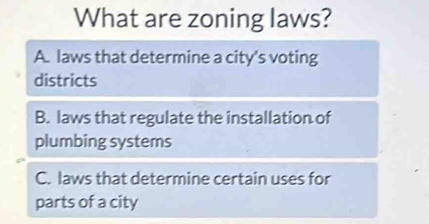 What are zoning laws?
A. laws that determine a city's voting
districts
B. laws that regulate the installation of
plumbing systems
C. laws that determine certain uses for
parts of a city