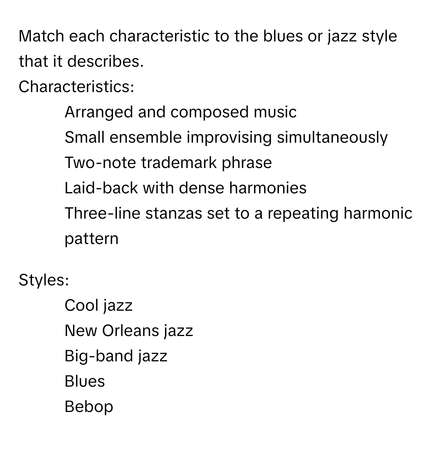 Match each characteristic to the blues or jazz style that it describes.

Characteristics:
* Arranged and composed music
* Small ensemble improvising simultaneously
* Two-note trademark phrase
* Laid-back with dense harmonies
* Three-line stanzas set to a repeating harmonic pattern

Styles:
* Cool jazz
* New Orleans jazz
* Big-band jazz
* Blues
* Bebop