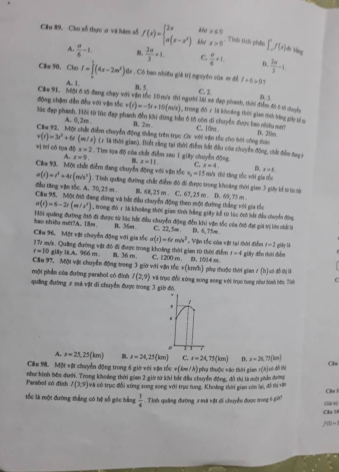 kh
Câu 89. Cho số thực ơ và hàm số f(x)=beginarrayl 2x a(x-x^2)endarray. kht beginarrayr x≤ 0 x>0endarray , Tính tích phần ∈t _(-1)^1f(x) dx bàng:
A.  a/6 -1,
B.  2a/3 +1,
C.  a/6 +1,
D.  2a/3 -1,
Câu 90. Cho I=∈tlimits _0^(1(4x-2m^2)) dx . Có bao nhiêu giá trị nguyên của m độ 1+6>0 7
A. 1. B. 5.
C. 2.
D. 3.
Cầu 91. Một ô tô đang chạy với vận tốc 10 m/s thì người lái xe đạp phanh, thời điểm đó ô tổ chuyên
động chạm đần đều với vận tốc v(t)=-5t+10(m/s) , trong đó r là khoàng thời gian tính băng giây kể t
lúc đạp phanh. Hỏi từ lúc đạp phanh đến khi dừng hằn ô tô còn di chuyển được bao nhiêu mt? D. 20m.
A. 0,2m . B. 2m . C. 10m .
Cầu 92. Một chất điểm chuyển động thắng trên trục Ox với vận tốc cho bởi công thức
v(t)=3t^2+6t (m/ s) (1 là thời gian). Biết rằng tại thời điểm bắt đầu của chuyển động, chất điểm đang b
vị trí có tọa độ x=2. Tìm tọa độ của chất điểm sau 1 giây chuyển động.
B.
A. x=9. x=11, x=4, D. x=6,
C.
Cầu 93. Một chất điểm đang chuyển động với vận tốc v_0=15 m/s thì tăng tốc với gia tốc
a(t)=t^2+4t(m/s^2). Tính quãng đường chất điểm đó đi được trong khoảng thời gian 3 giây kể từ lúc bá
đầu tăng vận tốc. A. 70, 25 m . B. 68,25 m . C. 67, 25 m . D. 69, 75 m .
Cầu 95. Một đtô đang dừng và bất đầu chuyển động theo một đường thắng với gia tốc
a(t)=6-2t(m/s^2) , trong đó r là khoảng thời gian tính bằng giây kể từ lúc ôtô bắt đầu chuyển động
Hồi quảng đường đtô đi được từ lúc bắt đầu chuyển động đến khi vận tốc của ốtô đạt giá trị lớn nhất là
bao nhiêu mét?A. 18m. B. 36m. C. 22,5m . D. 6,75m .
Câu 96. Một vật chuyển động với gia tốc a(t)=6tm/s^2. Vận tốc của vật tại thời điểm t=2 giāy là
17s m/s . Quang đường vật đó đi được trong khoảng thời gian từ thời điểm t=4 giay đến thời điểm
t=10 giây lA.A. 966 m. B. 36 m. C. 1200 m . D. 1014 m .
Câu 97. Một vật chuyển động trong 3 giờ với vận tốc v(km/h) phụ thuộc thời gian 1 (h) có đồ thị là
một phần của đường parabol có đỉnh I(2;9) và trục đổi xứng song song với trục tung như hình bên. Tính
C
quang đường s mà vật di chuyển được trong 3 giờ đó.
ν
1
9
。
。 2
A. s=25,25(km) B. s=24,25(km) C. s=24,75(km) D. s=26,75(km)
Câu
Câu 98. Một vật chuyển động trong 6 giờ với vận tốc v(km/h) phụ thuộc vào thời gian t(h)có đồ thị
như hình bên đưới. Trong khoảng thời gian 2 giờ từ khi bất đầu chuyển động, đồ thị là một phần đường
Parabol có đỉnh I(3;9) và có trục đổi xứng song song với trục tung. Khoảng thời gian còn lại, đồ thị vận
Câu 1
tốc là một đường thẳng có hệ số góc bằng  1/4 . Tính quảng đường s mà vật di chuyển được trong 6 giờ?
Giả trị
Câu 10
f(1)=1