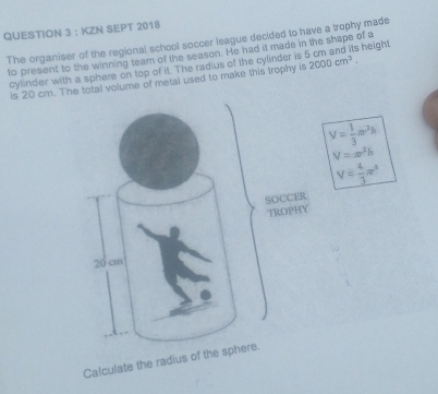 KZN SEPT 2018 
The organiser of the regional school soccer league decided to have a trophy made s height 
to present to the winning team of the season. He had it made in the shape of a 
cylinder with a sphere on top of it. The radius of the cylinder is 
is 20 cm. The total volume of metal used to make this trophy is 2000cm^3.
V= 1/3 π r^2h
V=π r^2h
V= 4/3 π r^3
Calculate the radius of the sph