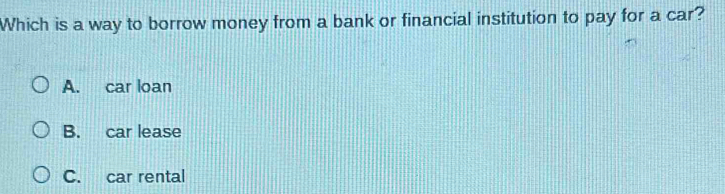 Which is a way to borrow money from a bank or financial institution to pay for a car?
A. car loan
B. car lease
C. car rental