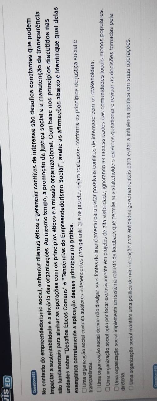 VISED
Question #18
No contexto do empreendedorismo social, enfrentar dilemas éticos e gerenciar conflitos de interesse são desafios constantes que podem
impactar a sustentabilidade e a eficácia das organizações. Ao mesmo tempo, a promoção da justiça social e a manutenção da transparência
são fundamentais para alinhar as operações com os princípios éticos e a missão organizacional. Com base nos princípios discutidos nas
unidades sobre ''Desafios Éticos Comuns'' e ''Tendências do Empreendedorismo Social'', avalie as afirmações abaixo e identifique qual delas
exemplifica corretamente a aplicação desses princípios na prática.
* Uma organização social contrata auditores independentes para garantir que os projetos sejam realizados conforme os princípios de justiça social e
transparência
Uma organização social decide não divulgar suas fontes de financiamento para evitar possíveis conflitos de interesse com os stakeholders.
Uma organização social opta por focar exclusivamente em projetos de alta visibilidade, ignorando as necessidades das comunidades locais menos populares.
Uma organização social implementa um sistema robusto de feedback que permite aos stakeholders externos questionar e revisar as decisões tomadas pela
diretoria
Uma organização social mantém uma política de não interação com entidades governamentais para evitar a influência política em suas operações
Curstion #