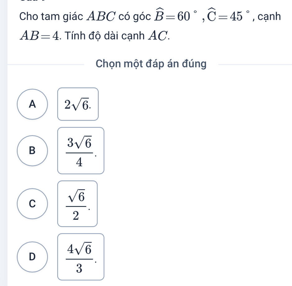 Cho tam giác ABC có góc widehat B=60°, widehat C=45° , cạnh
AB=4. Tính độ dài cạnh AC.
Chọn một đáp án đúng
A 2sqrt(6).
B  3sqrt(6)/4 .
C  sqrt(6)/2 .
D  4sqrt(6)/3 .