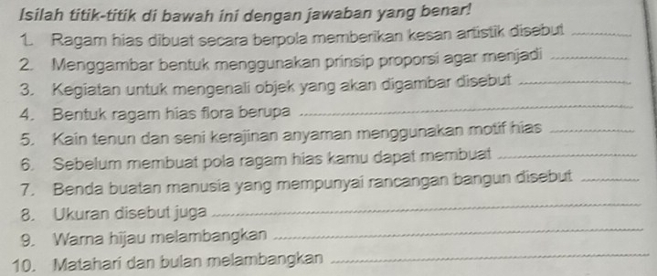 Isilah titik-titik di bawah ini dengan jawaban yang benar! 
1. Ragam hias dibuat secara berpola memberikan kesan artistik disebut_ 
2. Menggambar bentuk menggunakan prinsip proporsi agar menjadi_ 
_ 
3. Kegiatan untuk mengenali objek yang akan digambar disebut_ 
4. Bentuk ragam hias flora berupa 
5. Kain tenun dan seni kerajinan anyaman menggunakan motif hias_ 
6. Sebelum membuat pola ragam hias kamu dapat membuat_ 
7. Benda buatan manusia yang mempunyai rancangan bangun disebut_ 
8. Ukuran disebut juga 
_ 
9. Warna hijau melambangkan 
_ 
10. Matahari dan bulan melambangkan 
_