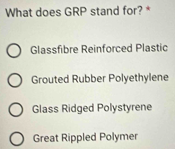 What does GRP stand for? *
Glassfibre Reinforced Plastic
Grouted Rubber Polyethylene
Glass Ridged Polystyrene
Great Rippled Polymer