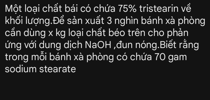 Một loại chất bái có chứa 75% tristearin về 
khối lượng.Để sản xuất 3 nghìn bánh xà phòng 
cần dùng x kg loại chất béo trên cho phản 
ứng với dung dịch NaOH ,đun nóng.Biết rằng 
trong mỗi bánh xà phòng có chứa 70 gam 
sodium stearate