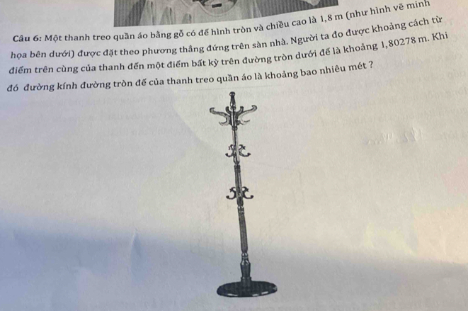 Một thanh treo quần áo bằng gỗ có đế hình tròn và chiều cao là 1,8 m (như hình vẽ minh 
họa bên dưới) được đặt theo phương thẳng đứng trên sản nhà. Người ta đo được khoảng cách từ 
điểm trên cùng của thanh đến một điểm bất kỳ trên đường tròn dưới đế là khoảng 1,80278 m. Khi 
đó đường kính đường tròn đế của thanh treo quần áo là khoảng bao nhiêu mét ? 

5