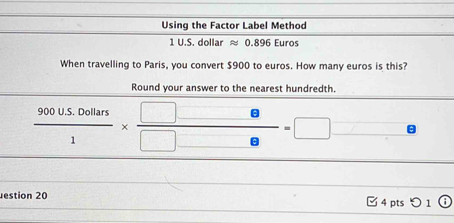 Using the Factor Label Method
1 U.S. dollar ≈ 0.896 Euros
When travelling to Paris, you convert $900 to euros. How many euros is this? 
Round your answer to the nearest hundredth.
 (900U.5.0ollars)/1 *  (□ -e)/□ -e =□
estion 20 
4 pts 1