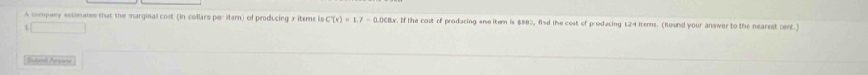 A company estimates that the marginal cost (in dollars per item) of producing x items is C'(x)=1.7-0.008x. If the cost of producing one item is $883, find the cost of producing 124 items. (Round your answer to the nearest cent.) 
□ 
Sutenit Arower