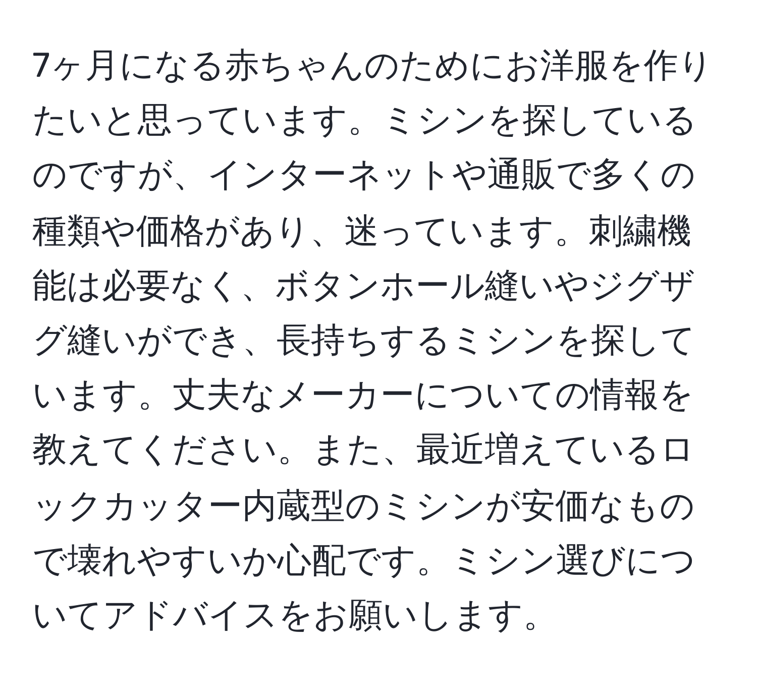 7ヶ月になる赤ちゃんのためにお洋服を作りたいと思っています。ミシンを探しているのですが、インターネットや通販で多くの種類や価格があり、迷っています。刺繍機能は必要なく、ボタンホール縫いやジグザグ縫いができ、長持ちするミシンを探しています。丈夫なメーカーについての情報を教えてください。また、最近増えているロックカッター内蔵型のミシンが安価なもので壊れやすいか心配です。ミシン選びについてアドバイスをお願いします。